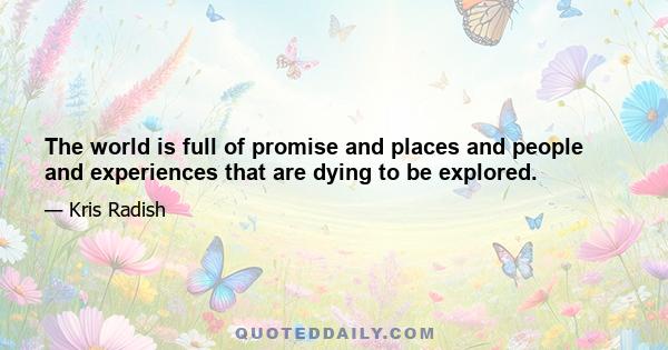 The world is full of promise and places and people and experiences that are dying to be explored.