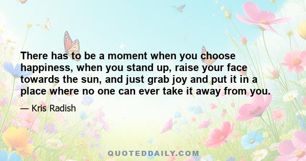 There has to be a moment when you choose happiness, when you stand up, raise your face towards the sun, and just grab joy and put it in a place where no one can ever take it away from you.