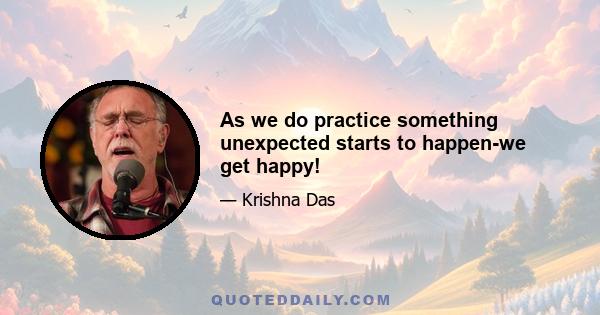 As we do practice something unexpected starts to happen-we get happy!