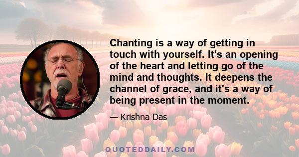 Chanting is a way of getting in touch with yourself. It's an opening of the heart and letting go of the mind and thoughts. It deepens the channel of grace, and it's a way of being present in the moment.