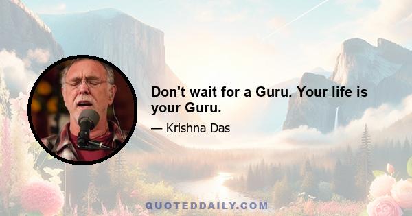 Don't wait for a Guru. Your life is your Guru.