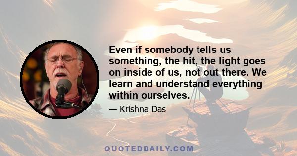 Even if somebody tells us something, the hit, the light goes on inside of us, not out there. We learn and understand everything within ourselves.