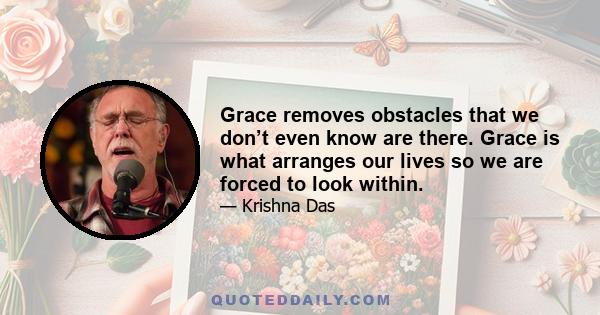 Grace removes obstacles that we don’t even know are there. Grace is what arranges our lives so we are forced to look within.