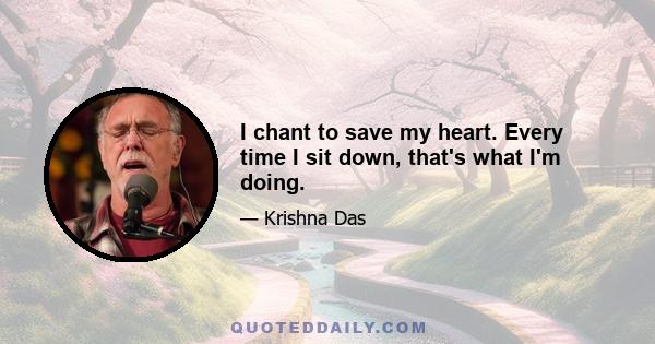 I chant to save my heart. Every time I sit down, that's what I'm doing.