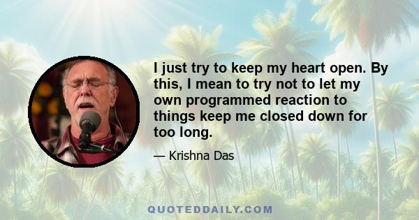 I just try to keep my heart open. By this, I mean to try not to let my own programmed reaction to things keep me closed down for too long.