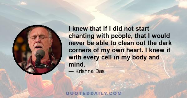 I knew that if I did not start chanting with people, that I would never be able to clean out the dark corners of my own heart. I knew it with every cell in my body and mind.