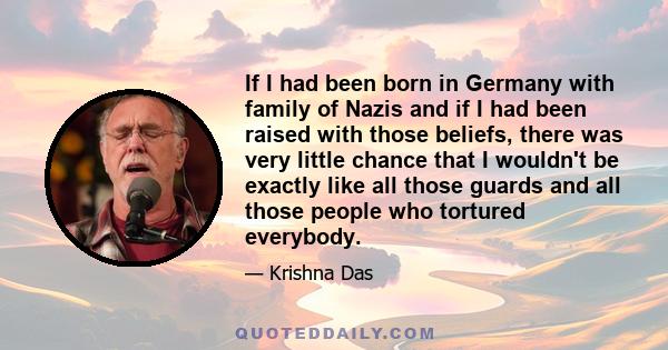 If I had been born in Germany with family of Nazis and if I had been raised with those beliefs, there was very little chance that I wouldn't be exactly like all those guards and all those people who tortured everybody.