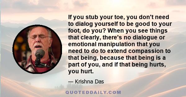 If you stub your toe, you don't need to dialog yourself to be good to your foot, do you? When you see things that clearly, there's no dialogue or emotional manipulation that you need to do to extend compassion to that