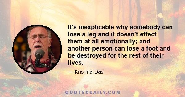 It's inexplicable why somebody can lose a leg and it doesn't effect them at all emotionally; and another person can lose a foot and be destroyed for the rest of their lives.