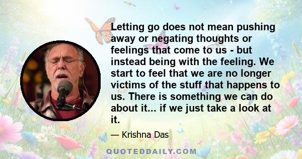 Letting go does not mean pushing away or negating thoughts or feelings that come to us - but instead being with the feeling. We start to feel that we are no longer victims of the stuff that happens to us. There is