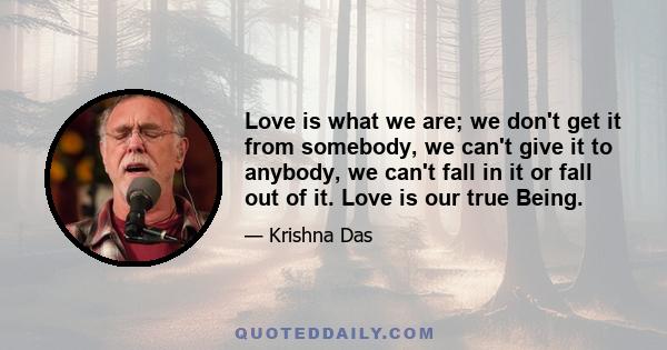 Love is what we are; we don't get it from somebody, we can't give it to anybody, we can't fall in it or fall out of it. Love is our true Being.