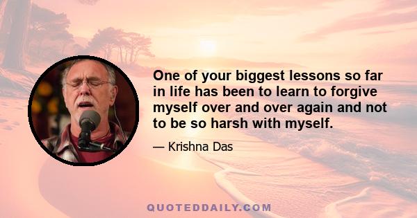 One of your biggest lessons so far in life has been to learn to forgive myself over and over again and not to be so harsh with myself.