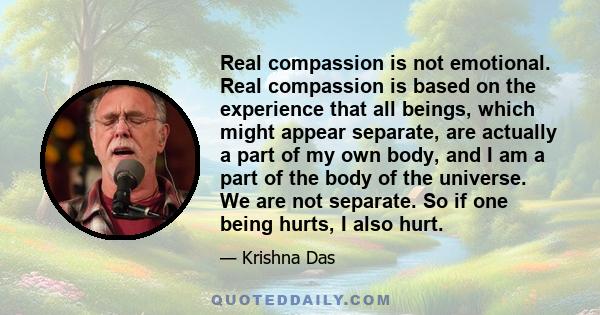 Real compassion is not emotional. Real compassion is based on the experience that all beings, which might appear separate, are actually a part of my own body, and I am a part of the body of the universe. We are not