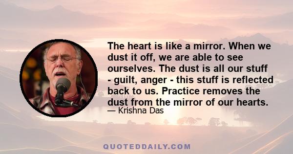 The heart is like a mirror. When we dust it off, we are able to see ourselves. The dust is all our stuff - guilt, anger - this stuff is reflected back to us. Practice removes the dust from the mirror of our hearts.