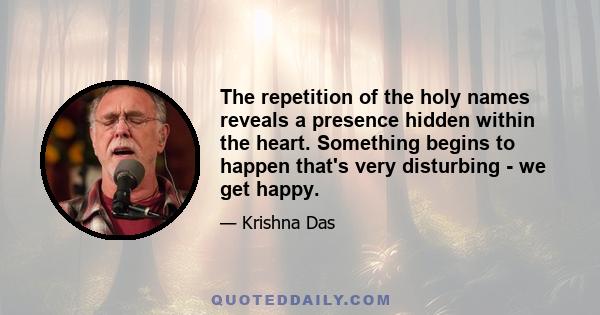 The repetition of the holy names reveals a presence hidden within the heart. Something begins to happen that's very disturbing - we get happy.