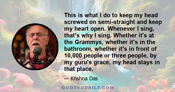 This is what I do to keep my head screwed on semi-straight and keep my heart open. Whenever I sing, that's why I sing. Whether it's at the Grammys, whether it's in the bathroom, whether it's in front of 10,000 people or 