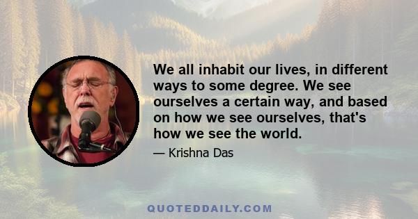 We all inhabit our lives, in different ways to some degree. We see ourselves a certain way, and based on how we see ourselves, that's how we see the world.