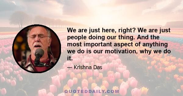 We are just here, right? We are just people doing our thing. And the most important aspect of anything we do is our motivation, why we do it.