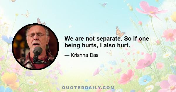 We are not separate. So if one being hurts, I also hurt.