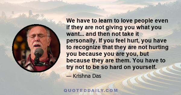 We have to learn to love people even if they are not giving you what you want... and then not take it personally. If you feel hurt, you have to recognize that they are not hurting you because you are you, but because