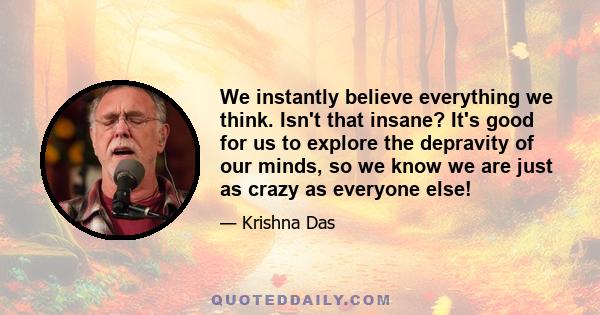 We instantly believe everything we think. Isn't that insane? It's good for us to explore the depravity of our minds, so we know we are just as crazy as everyone else!