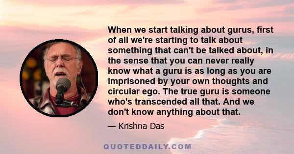 When we start talking about gurus, first of all we're starting to talk about something that can't be talked about, in the sense that you can never really know what a guru is as long as you are imprisoned by your own