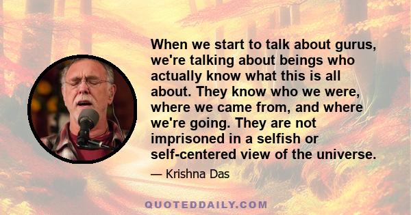 When we start to talk about gurus, we're talking about beings who actually know what this is all about. They know who we were, where we came from, and where we're going. They are not imprisoned in a selfish or