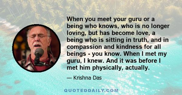 When you meet your guru or a being who knows, who is no longer loving, but has become love, a being who is sitting in truth, and in compassion and kindness for all beings - you know. When I met my guru, I knew. And it