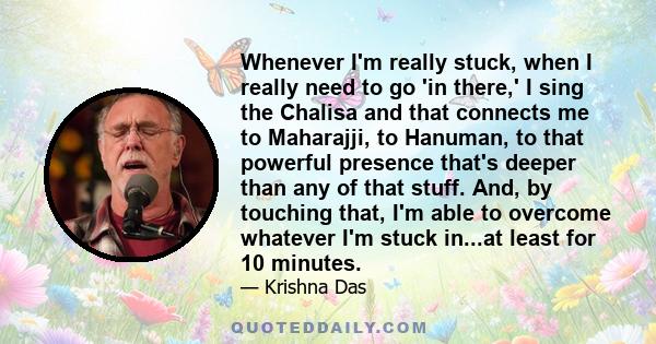 Whenever I'm really stuck, when I really need to go 'in there,' I sing the Chalisa and that connects me to Maharajji, to Hanuman, to that powerful presence that's deeper than any of that stuff. And, by touching that,