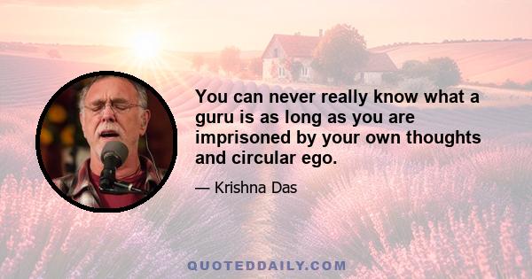 You can never really know what a guru is as long as you are imprisoned by your own thoughts and circular ego.