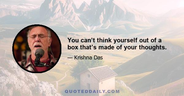 You can’t think yourself out of a box that’s made of your thoughts.