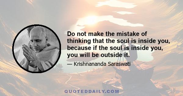 Do not make the mistake of thinking that the soul is inside you, because if the soul is inside you, you will be outside it.