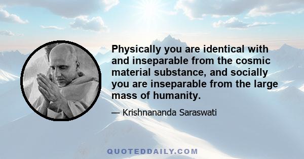 Physically you are identical with and inseparable from the cosmic material substance, and socially you are inseparable from the large mass of humanity.