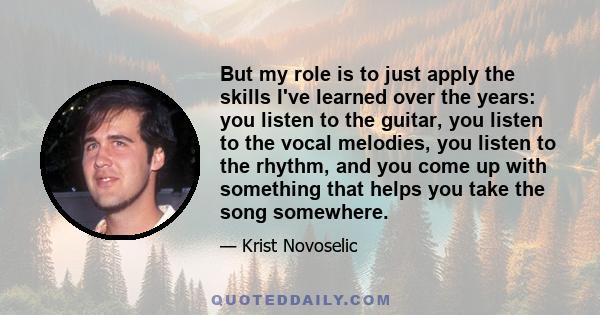 But my role is to just apply the skills I've learned over the years: you listen to the guitar, you listen to the vocal melodies, you listen to the rhythm, and you come up with something that helps you take the song