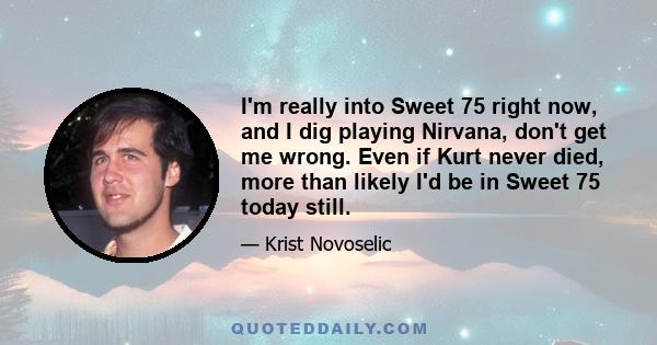 I'm really into Sweet 75 right now, and I dig playing Nirvana, don't get me wrong. Even if Kurt never died, more than likely I'd be in Sweet 75 today still.