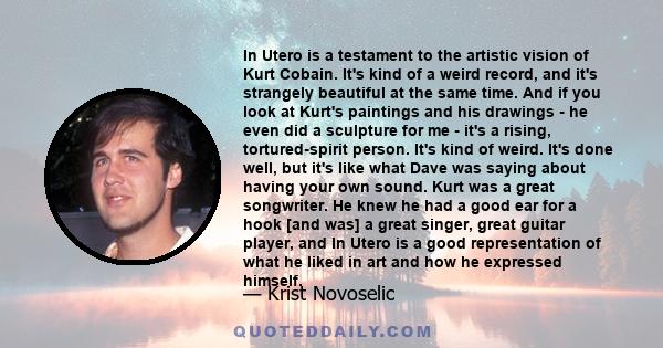 In Utero is a testament to the artistic vision of Kurt Cobain. It's kind of a weird record, and it's strangely beautiful at the same time. And if you look at Kurt's paintings and his drawings - he even did a sculpture