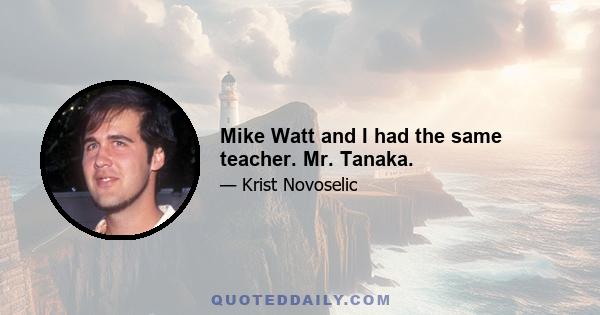 Mike Watt and I had the same teacher. Mr. Tanaka.