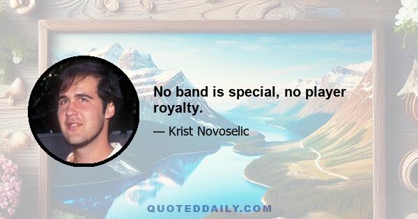 No band is special, no player royalty.