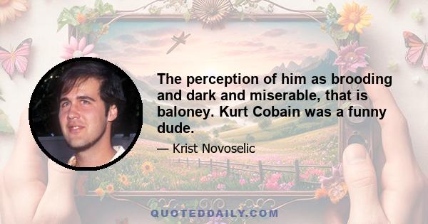 The perception of him as brooding and dark and miserable, that is baloney. Kurt Cobain was a funny dude.