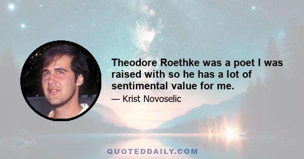 Theodore Roethke was a poet I was raised with so he has a lot of sentimental value for me.