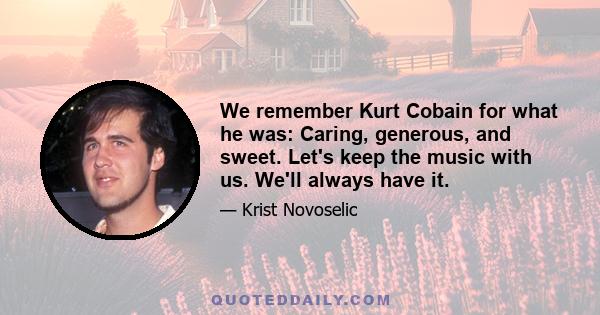 We remember Kurt Cobain for what he was: Caring, generous, and sweet. Let's keep the music with us. We'll always have it.