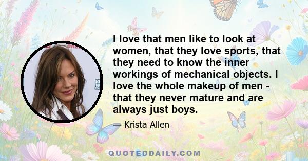 I love that men like to look at women, that they love sports, that they need to know the inner workings of mechanical objects. I love the whole makeup of men - that they never mature and are always just boys.