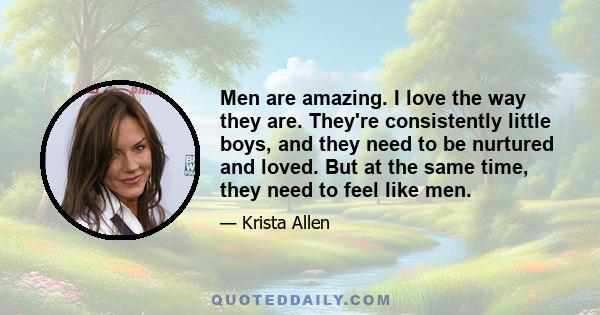 Men are amazing. I love the way they are. They're consistently little boys, and they need to be nurtured and loved. But at the same time, they need to feel like men.