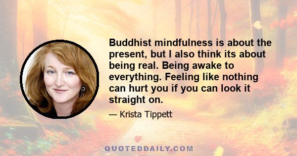 Buddhist mindfulness is about the present, but I also think its about being real. Being awake to everything. Feeling like nothing can hurt you if you can look it straight on.