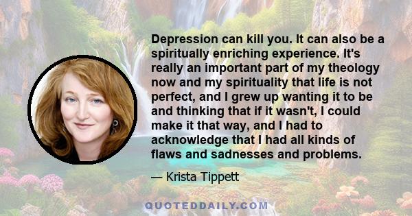 Depression can kill you. It can also be a spiritually enriching experience. It's really an important part of my theology now and my spirituality that life is not perfect, and I grew up wanting it to be and thinking that 