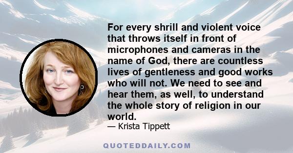 For every shrill and violent voice that throws itself in front of microphones and cameras in the name of God, there are countless lives of gentleness and good works who will not. We need to see and hear them, as well,