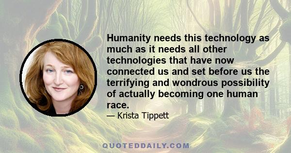 Humanity needs this technology as much as it needs all other technologies that have now connected us and set before us the terrifying and wondrous possibility of actually becoming one human race.