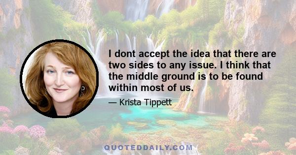 I dont accept the idea that there are two sides to any issue. I think that the middle ground is to be found within most of us.