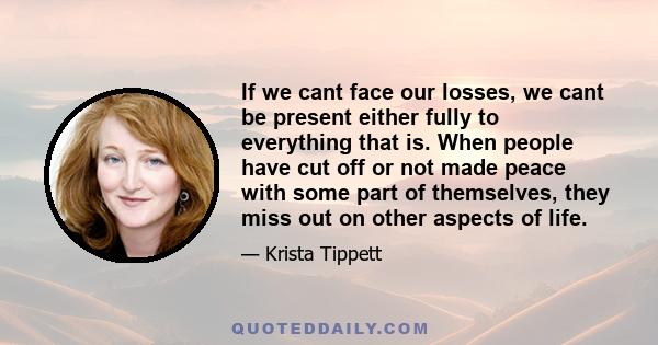 If we cant face our losses, we cant be present either fully to everything that is. When people have cut off or not made peace with some part of themselves, they miss out on other aspects of life.