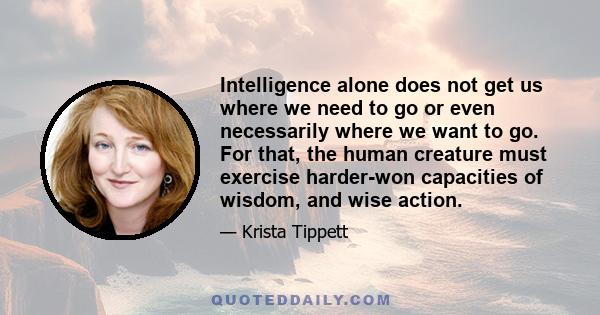 Intelligence alone does not get us where we need to go or even necessarily where we want to go. For that, the human creature must exercise harder-won capacities of wisdom, and wise action.